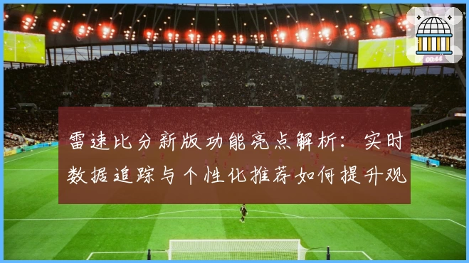雷速比分新版功能亮点解析：实时数据追踪与个性化推荐如何提升观看体验