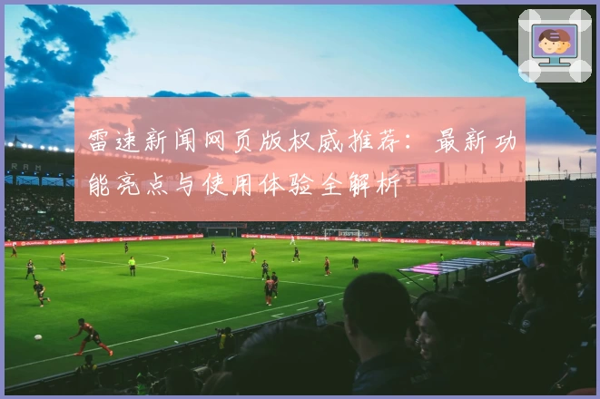 雷速新闻网页版权威推荐：最新功能亮点与使用体验全解析